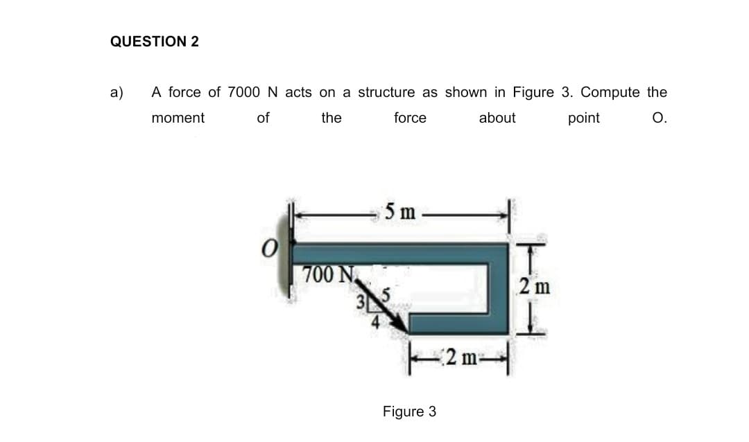 QUESTION 2
a)
A force of 7000 N acts on a structure as shown in Figure 3. Compute the
moment
of
the
force
about
point
О.
5 m
700 N
3
2 m
2 m
Figure 3
