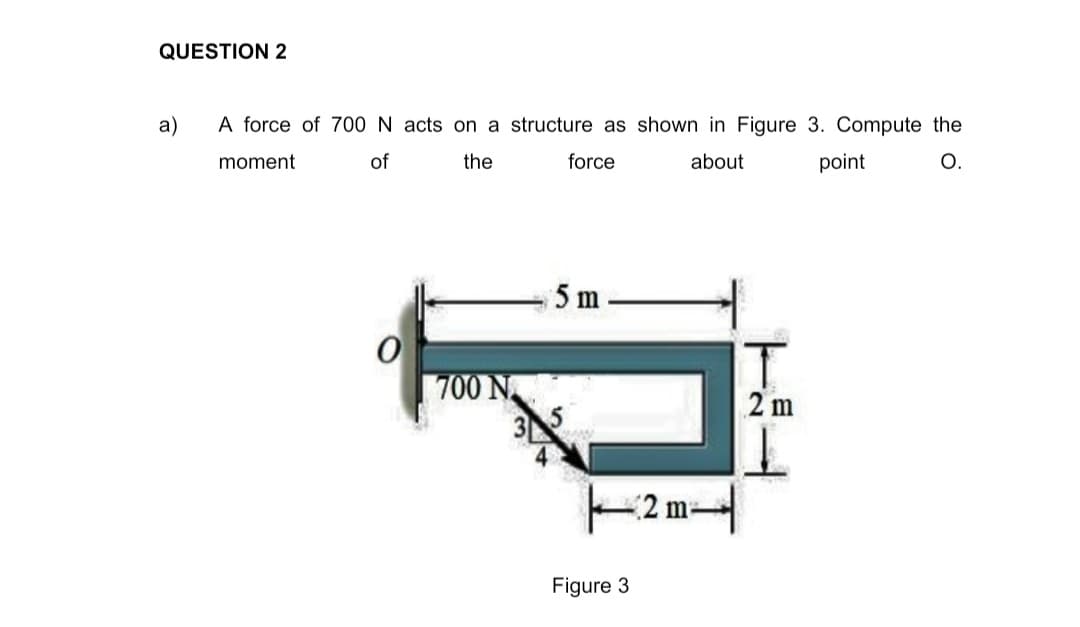 QUESTION 2
a)
A force of 700 N acts on a structure as shown in Figure 3. Compute the
moment
of
the
force
about
point
O.
5 m
700 N
2 m
2 m-
Figure 3
