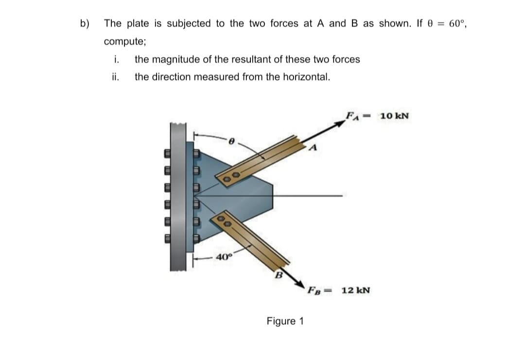 b)
The plate is subjected to the two forces at A and B as shown. If 0 = 60°,
compute;
i.
the magnitude of the resultant of these two forces
ii.
the direction measured from the horizontal.
10 kN
40°
FB=
12 kN
Figure 1
