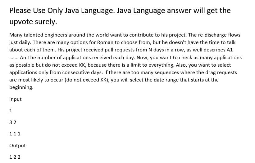 Please Use Only Java Language. Java Language answer will get the
upvote surely.
Many talented engineers around the world want to contribute to his project. The re-discharge flows
just daily. There are many options for Roman to choose from, but he doesn't have the time to talk
about each of them. His project received pull requests from N days in a row, as well describes A1
........ An The number of applications received each day. Now, you want to check as many applications
as possible but do not exceed KK, because there is a limit to everything. Also, you want to select
applications only from consecutive days. If there are too many sequences where the drag requests
are most likely to occur (do not exceed KK), you will select the date range that starts at the
beginning.
Input
1
32
111
Output
122