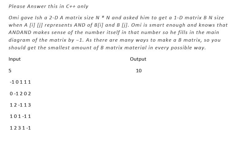 Please Answer this in C++ only
Omi gave Ish a 2-D A matrix size N * N and asked him to get a 1-D matrix B N size
when A [i][j] represents AND of B[i] and B [j]. Omi is smart enough and knows that
ANDAND makes sense of the number itself in that number so he fills in the main
diagram of the matrix by -1. As there are many ways to make a B matrix, so you
should get the smallest amount of B matrix material in every possible way.
Input
Output
10
5
-10111
0-1202
12-113
101-11
1231-1