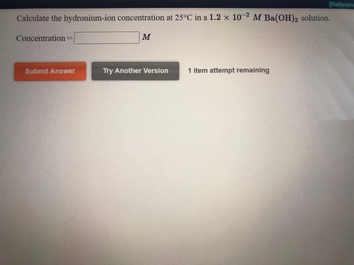 [Referenc
Calculate the hydronium-ion concentration at 25°C in a 1.2 x 102 M Ba(OH)2 solution.
Concentration% =
M
Submit Answer
Try Another Version
1 item attempt remaining
