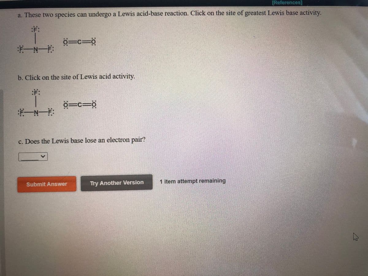 [References]
a. These two species can undergo a Lewis acid-base reaction. Click on the site of greatest Lewis base activity.
:ギ:
b. Click on the site of Lewis acid activity.
:F:
ö=c=°
c. Does the Lewis base lose an electron pair?
Submit Answer
Try Another Version
1 item attempt remaining
