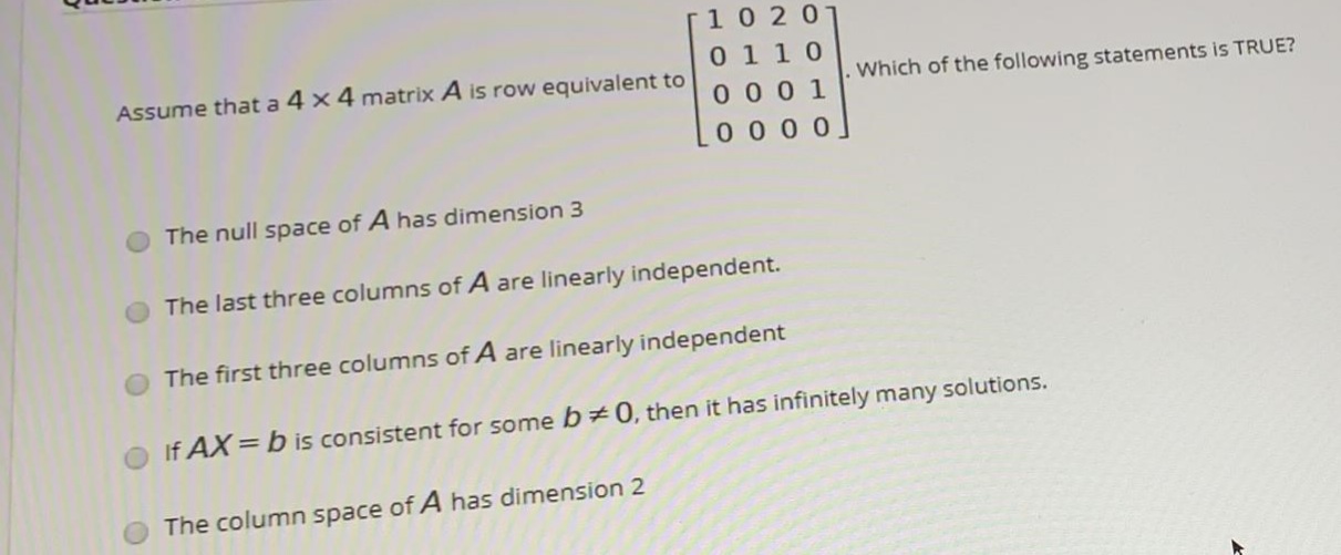 0 1 10
0 0 0 1
Assume that a 4 x 4 matrix A is row equivalent to
Which of the following statements is TRUE?
0 0 0 0
The null space of A has dimension 3
The last three columns of A are linearly independent.
O The first three columns of A are linearly independent
many solutions.
