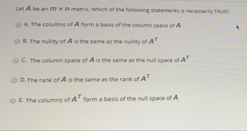 Let A be an mxn-matrix. Which of the following statements is necessarily TRUE?
A. The columns of A form a basis of the column space of A
B. The nullity of A is the same as the nullity of A'
C. The column space of A is the same as the null space of A'
D. The rank of A is the same as the rank of A'
