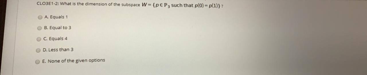 CLO3E1-2: What is the dimension of the subspace W = {PEP3 such that p(0) = p(1)} ?
%3D
A. Equals 1
B. Equal to 3
C. Equals 4
D. Less than 3
E. None of the given options

