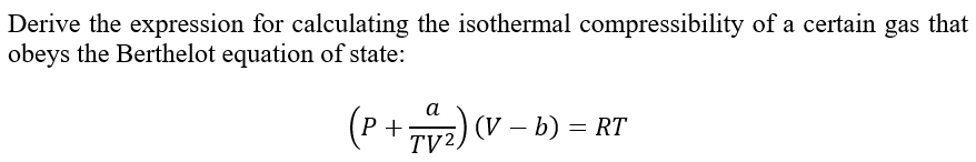 Derive the expression for calculating the isothermal compressibility of a certain gas that
obeys the Berthelot equation of state:
a
(P + 74₂2) (1
(V-
TV2
(V - b) = RT