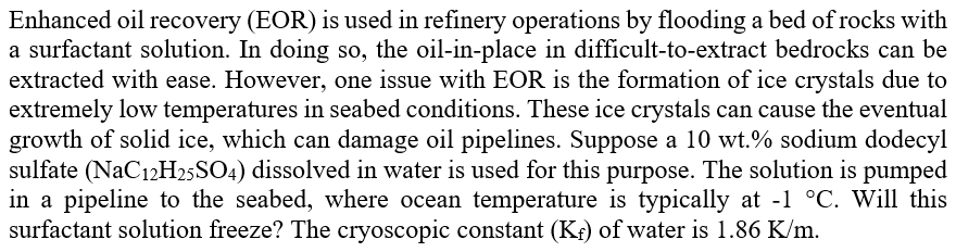 Enhanced oil recovery (EOR) is used in refinery operations by flooding a bed of rocks with
a surfactant solution. In doing so, the oil-in-place in difficult-to-extract bedrocks can be
extracted with ease. However, one issue with EOR is the formation of ice crystals due to
extremely low temperatures in seabed conditions. These ice crystals can cause the eventual
growth of solid ice, which can damage oil pipelines. Suppose a 10 wt.% sodium dodecyl
sulfate (NaC12H25SO4) dissolved in water is used for this purpose. The solution is pumped
in a pipeline to the seabed, where ocean temperature is typically at -1 °C. Will this
surfactant solution freeze? The cryoscopic constant (Kf) of water is 1.86 K/m.