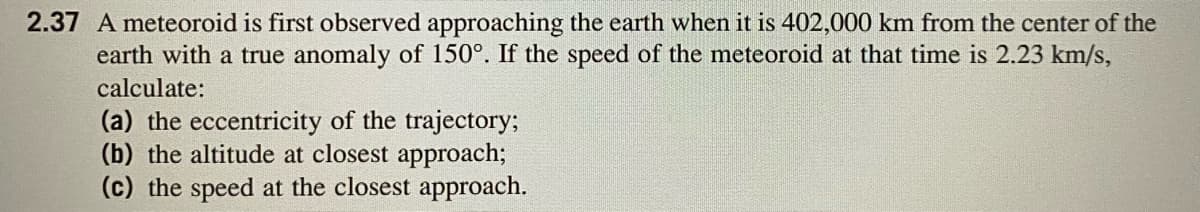 2.37 A meteoroid is first observed approaching the earth when it is 402,000 km from the center of the
earth with a true anomaly of 150°. If the speed of the meteoroid at that time is 2.23 km/s,
calculate:
(a) the eccentricity of the trajectory;
(b) the altitude at closest approach;
(c) the speed at the closest approach.
