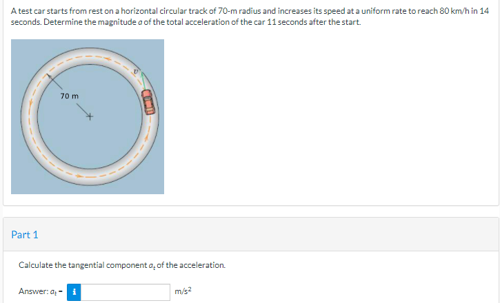 A test car starts from rest on a horizontal circular track of 70-m radius and increases its speed at a uniform rate to reach 80 km/hin 14
seconds. Determine the magnitude a of the total acceleration of the car 11 seconds after the start.
70 m
Part 1
Calculate the tangential component a, of the acceleration.
Answer: a; - i
m/s2
