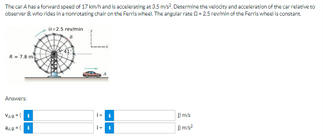 The car A has a forward speed of 17 km/h and is accelerating at 3.5 m/s². Determine the velocity and acceleration of the car relative to
observer B, who rides in a nonrotating chair on the Ferris wheel. The angular rate n= 2.5 rev/min of the Ferris wheel is constant.
a=2.5 rev/min
41
R = 7.8 m
Answers:
VAe =(1
i+
J) m/s
i+
) m/s?

