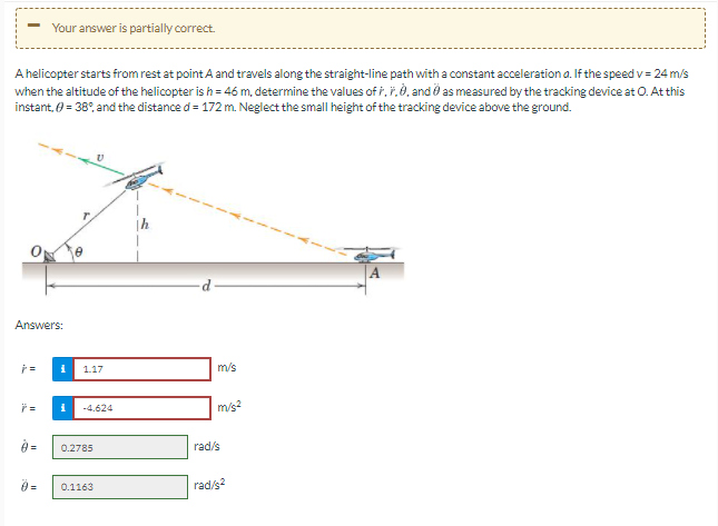 Your answer is partially correct.
A helicopter starts from rest at point A and travels along the straight-line path with a constant acceleration a. If the speed v= 24 m/s
when the altitude of the helicopter is h = 46 m, determine the values of i, ř.0, and as measured by the tracking device at 0. At this
instant, 0 = 38°, and the distance d = 172 m. Neglect the small height of the tracking device above the ground.
Answers:
1.17
m/s
m/s?
-4.624
9 =
rad/s
0.2785
0.1163
rad/s?
