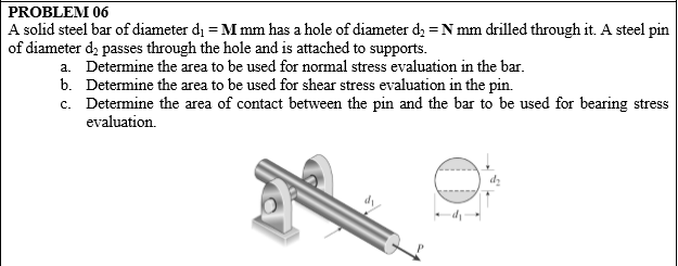 PROBLEM 06
A solid steel bar of diameter dị = M mm has a hole of diameter d, = N mm drilled through it. A steel pin
of diameter d, passes through the hole and is attached to supports.
a. Determine the area to be used for normal stress evaluation in the bar.
b. Determine the area to be used for shear stress evaluation in the pin.
c. Determine the area of contact between the pin and the bar to be used for bearing stress
evaluation.
