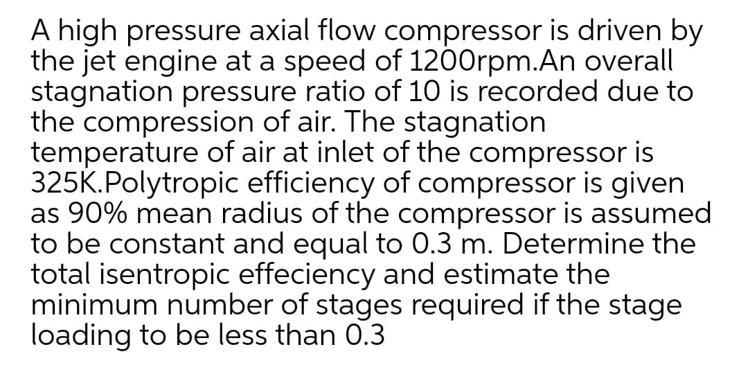 A high pressure axial flow compressor is driven by
the jet engine at a speed of 1200rpm.An overall
stagnation pressure ratio of 10 is recorded due to
the compression of air. The stagnation
temperature of air at inlet of the compressor is
325K.Polytropic efficiency of compressor is given
as 90% mean radius of the compressor is assumed
to be constant and equal to 0.3 m. Determine the
total isentropic effeciency and estimate the
minimum number of stages required if the stage
loading to be less than 0.3
