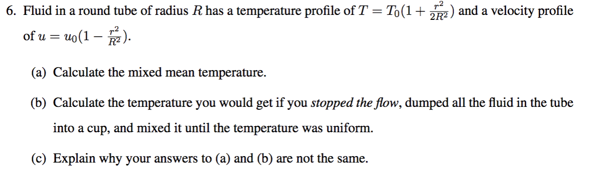 6. Fluid in a round tube of radius R has a temperature profile of T = To(1+
:) and a velocity profile
of u = uo(1 – ).
(a) Calculate the mixed mean temperature.
(b) Calculate the temperature you would get if you stopped the flow, dumped all the fluid in the tube
into a cup, and mixed it until the temperature was uniform.
(c) Explain why your answers to (a) and (b) are not the same.
