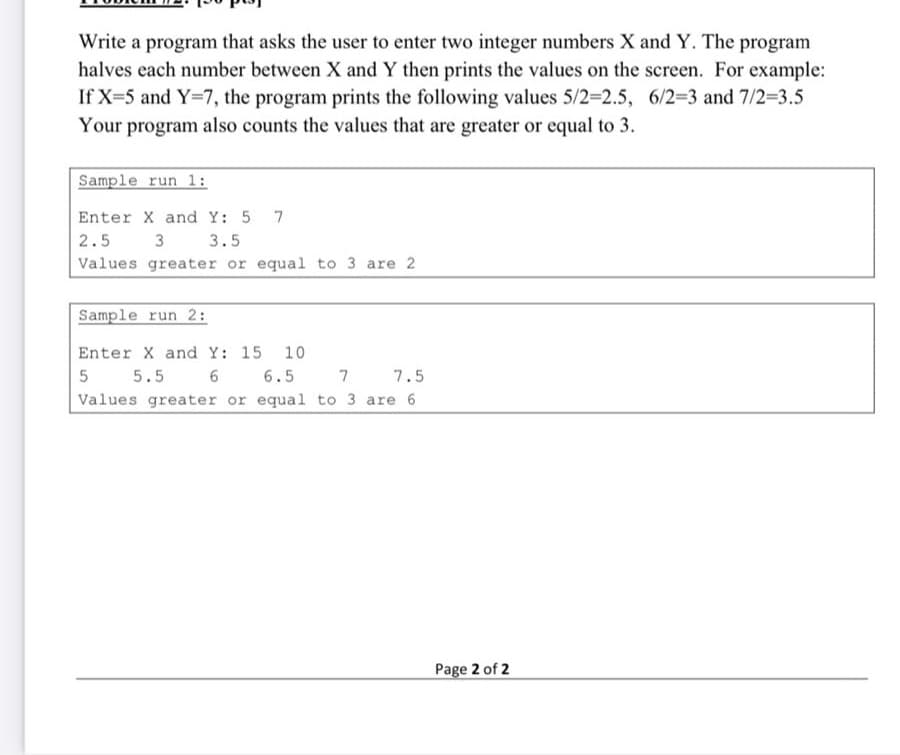 Write a program that asks the user to enter two integer numbers X and Y. The program
halves each number between X and Y then prints the values on the screen. For example:
If X=5 and Y=7, the program prints the following values 5/2-2.5, 6/23 and 7/2-3.5
Your program also counts the values that are greater or equal to 3.
Sample run 1:
Enter X and Y: 5 7
2.5
3
3.5
Values greater or equal to 3 are 2
Sample run 2:
Enter X and Y: 15
10
6
Values greater or equal to 3 are 6
5.5
6.5
7 7.5
Page 2 of 2
