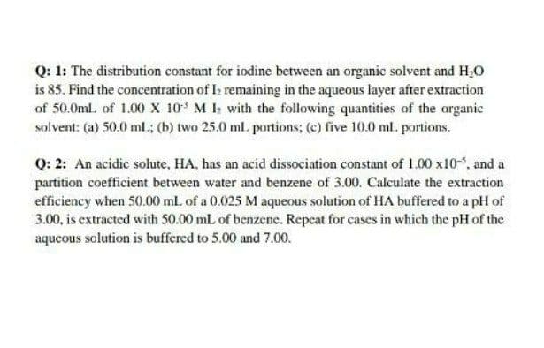 Q: 1: The distribution constant for iodine between an organic solvent and H,0
is 85. Find the concentration of I; remaining in the aqueous layer after extraction
of 50.0ml. of 1.00 x 10 M I with the following quantities of the organic
solvent: (a) 50.0 ml.; (b) two 25.0 ml. portions; (c) five 10.0 ml. portions.
Q: 2: An acidic solute, HA, has an acid dissociation constant of 1.00 x10, and a
partition coefficient between water and benzene of 3.00. Calculate the extraction
efficiency when 50.00 ml. of a 0.025 M aqueous solution of HA buffered to a pH of
3.00, is extracted with 50.00 mL of benzene. Repeat for cases in which the pH of the
aqueous solution is buffered to 5.00 and 7.00.
