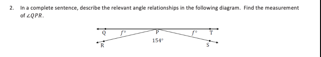 In a complete sentence, describe the relevant angle relationships in the following diagram. Find the measurement
of 2QPR.
2.
Q
f°
f°
154°
R
S

