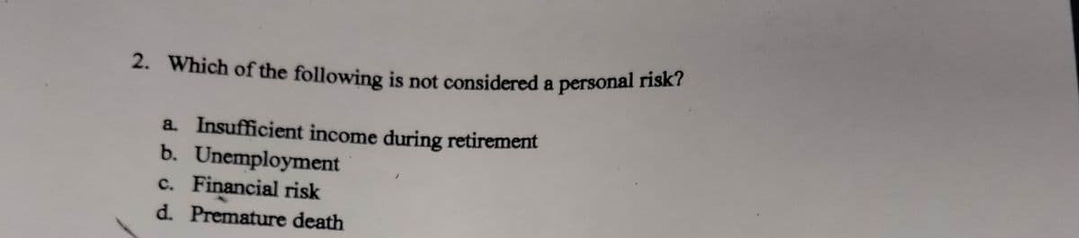 2. Which of the following is not considered a personal risk?
a. Insufficient income during retirement
b. Unemployment
c. Financial risk
d. Premature death
