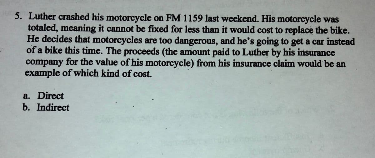 5. Luther crashed his motorcycle on FM 1159 last weekend. His motorcycle was
totaled, meaning it cannot be fixed for less than it would cost to replace the bike.
He decides that motorcycles are too dangerous, and he's going to get a car instead
of a bike this time. The proceeds (the amount paid to Luther by his insurance
company for the value of his motorcycle) from his insurance claim would be an
example of which kind of cost.
a. Direct
b. Indirect
