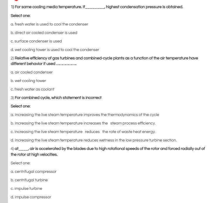 1) For same cooling media temperature. If_
highest condensation pressure is obtained.
Select one:
a. fresh water is used to cool the condenser
b. direct air cooled condenser is used
C. surface condenser is used
d. wet cooling tower is used to cool the condenser
2) Relative efficiency of gas turbines and combined-cycle plants as a function of the air temperature have
different behavior if used.
a. air cooled condenser
b. wet cooling tower
c. fresh water as coolant
3) For combined cycle, which statement is incorrect
Select one:
a. Increasing the live steam temperature improves the thermodynamics of the cycle
b. Increasing the live steam temperature increases the steam process efficiency.
c. Increasing the live steam temperature reduces the rate of waste heat energy.
d. Increasing the live steam temperature reduces wetness in the low pressure turbine section.
4) at air is accelerated by the blades due to high rotational speeds of the rotor and forced radially out of
the rotor at high velocities.
Select one:
a. centrifugal compressor
b.centrifugal turbine
c. impulse turbine
d. impulse compressor
