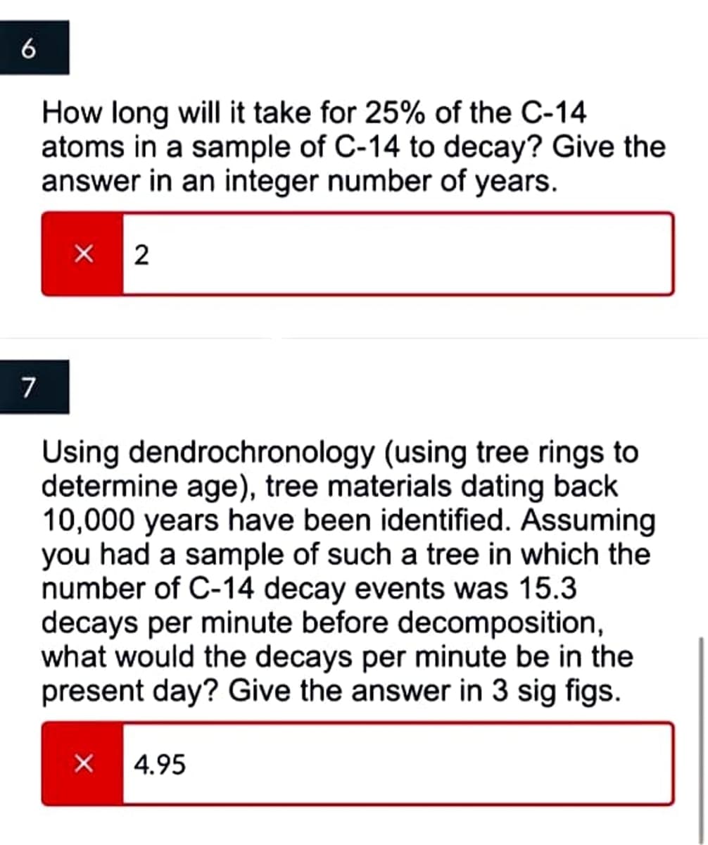 6
How long will it take for 25% of the C-14
atoms in a sample of C-14 to decay? Give the
answer in an integer number of years.
7
Using dendrochronology (using tree rings to
determine age), tree materials dating back
10,000 years have been identified. Assuming
you had a sample of such a tree in which the
number of C-14 decay events was 15.3
decays per minute before decomposition,
what would the decays per minute be in the
present day? Give the answer in 3 sig figs.
4.95
