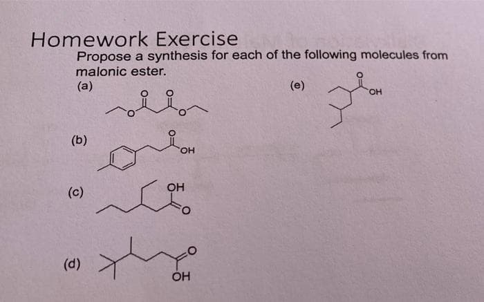 Homework Exercise
Propose a synthesis for each of the following molecules from
malonic ester.
(a)
(e)
HO.
(b)
HO,
OH
(c)
(d)
ÓH
