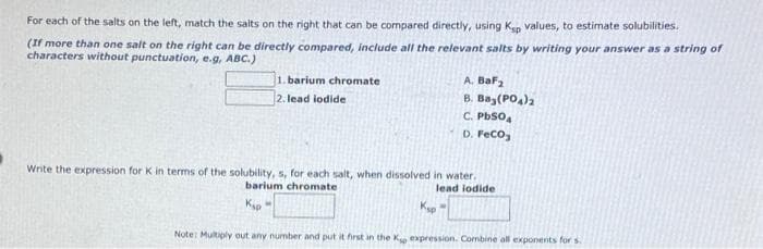 For each of the salts on the left, match the salts on the right that can be compared directly, using Ken values, to estimate solubilities.
(If more than one salt on the right can be directly compared, include all the relevant salts by writing your answer as a string of
characters without punctuation, e.g, ABC.)
A. BaF2
B. Baz(PO,)2
C. PbSo,
D. FeCo,
1. barium chromate
2. lead iodide
Write the expression for K in terms of the solubility, s, for each salt, when dissolved in water.
lead lodide
barium chromate
Kip
Note: Multiply out any number and put it first in the K expression. Combine all exponernts for s.
