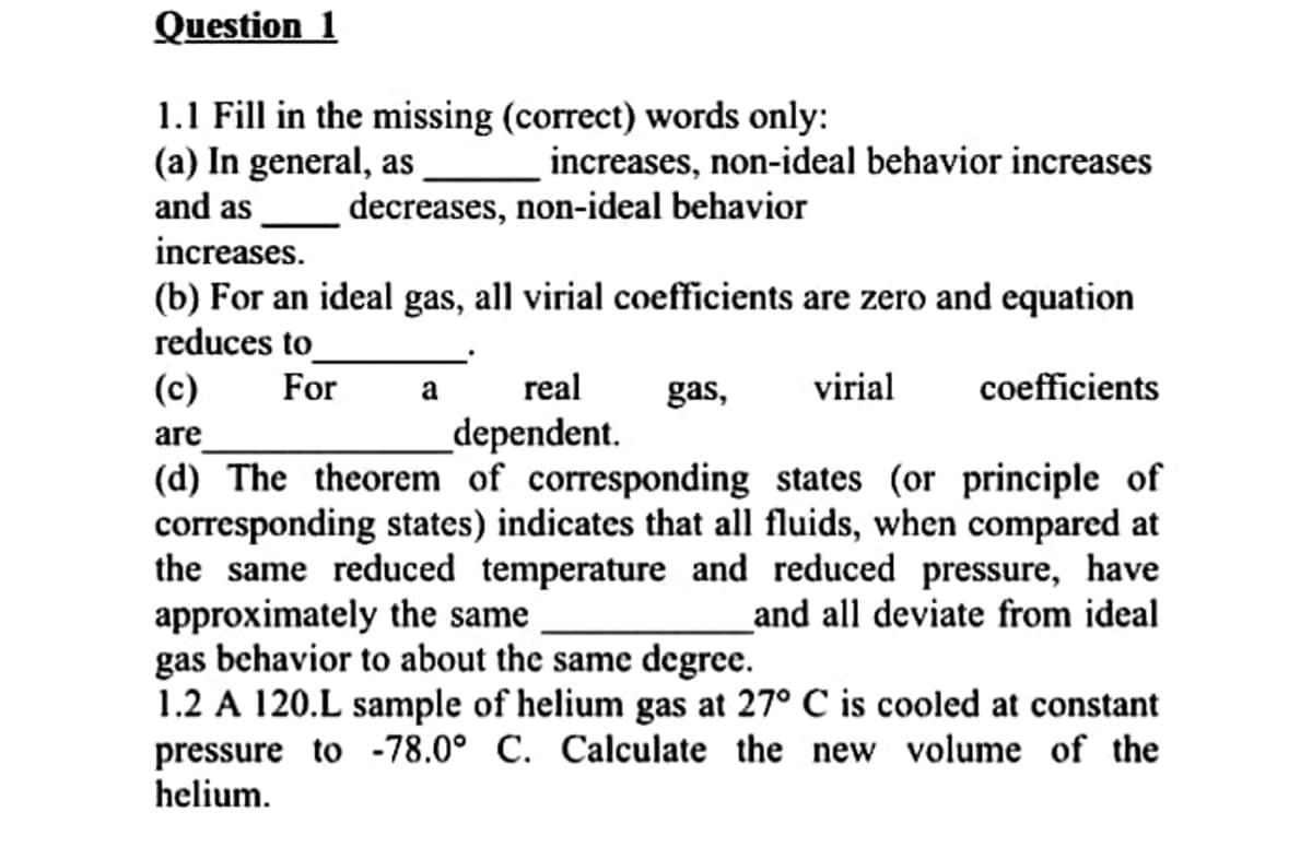 Question 1
1.1 Fill in the missing (correct) words only:
(a) In general, as
and as
increases, non-ideal behavior increases
decreases, non-ideal behavior
increases.
(b) For an ideal gas, all virial coefficients are zero and equation
reduces to
(c)
For
real
gas,
virial
coefficients
a
_dependent.
are
(d) The theorem of corresponding states (or principle of
corresponding states) indicates that all fluids, when compared at
the same reduced temperature and reduced pressure, have
approximately the same
gas behavior to about the same degree.
1.2 A 120.L sample of helium gas at 27° C is cooled at constant
pressure to -78.0° C. Calculate the new volume of the
helium.
and all deviate from ideal
