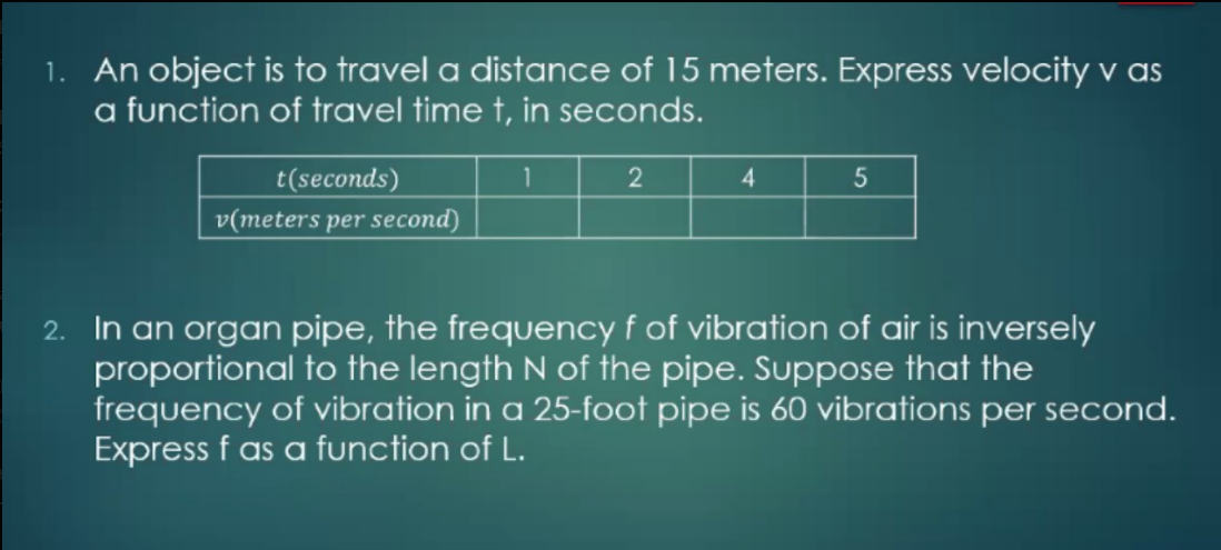 1. An object is to travel a distance of 15 meters. Express velocity v as
a function of travel time t, in seconds.
1
2
t(seconds)
v(meters per second)
4
2. In an organ pipe, the frequency f of vibration of air is inversely
proportional to the length N of the pipe. Suppose that the
frequency of vibration in a 25-foot pipe is 60 vibrations per second.
Express f as a function of L.
