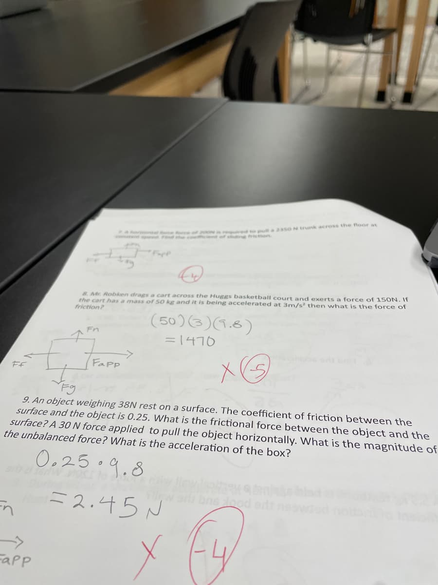 rgulred t pull a 23SON trunk across the floor at
sdin frictton
pe Find e co
8. Mr. Robken drags a cart across the Huggs basketball court and exerts a force of 150N. If
the cart has a mass of 50 kg and it is being accelerated at 3m/s then what is the force of
friction?
(50)(3)(1.8)
Fn
= 1470
Fapp
FF
Fg
9. An object weighing 38N rest on a surface. The coefficient of friction between the
surface and the object is 0.25. What is the frictional force between the object and the
surface? A 30 N force applied to pull the object horizontally. What is the magnitude of
the unbalanced force? What is the acceleration of the box?
O,25°9.8
=2:45 N
bns lood ert
Fapp
