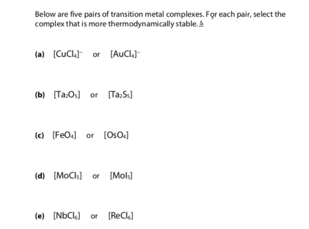 Below are five pairs of transition metal complexes. For each pair, select the
complex that is more thermodynamically stable. A
(a) [CuCl.]- or [AuCl.]-
(b) [Ta:Os]
[Ta:Ss]
or
(c) [FeO4] or [Os04]
(d) [MoCls] or [Mols]
(e) [N6CI6]
or
(ReClo]
