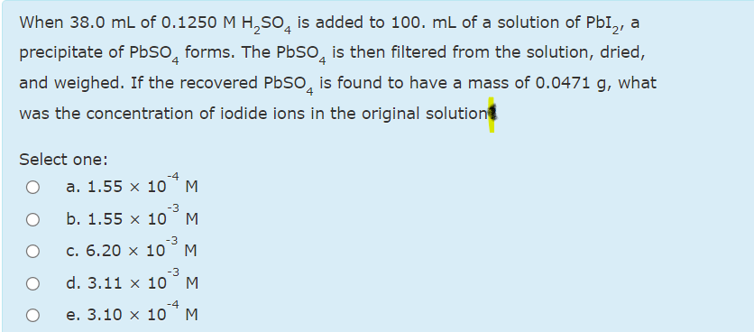 When 38.0 mL of 0.1250 M H,SO̟ is added to 100. mL of a solution of PbI,, a
precipitate of PbSO, forms. The PbSo, is then filtered from the solution, dried,
and weighed. If the recovered PbSo, is found to have a mass of 0.0471 g, what
was the concentration of iodide ions in the original solution
Select one:
а. 1.55 х 10
M
-3
b. 1.55 x 10
M
-3
с. 6.20 х 10
-3
d. 3.11 x 10
M
-4
e. 3.10 x 10
M
ΣΣ
