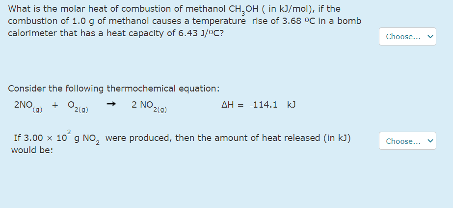What is the molar heat of combustion of methanol CH,OH ( in kJ/mol), if the
combustion of 1.0 g of methanol causes a temperature rise of 3.68 °C in a bomb
calorimeter that has a heat capacity of 6.43 J/0C?
Choose...
Consider the following thermochemical equation:
O2(9)
2 NO,
AH = -114.1 kJ
2NO,
(g)
+
2(g)
Choose...
If 3.00 x 10 g NO, were produced, then the amount of heat released (in kJ)
would be:
