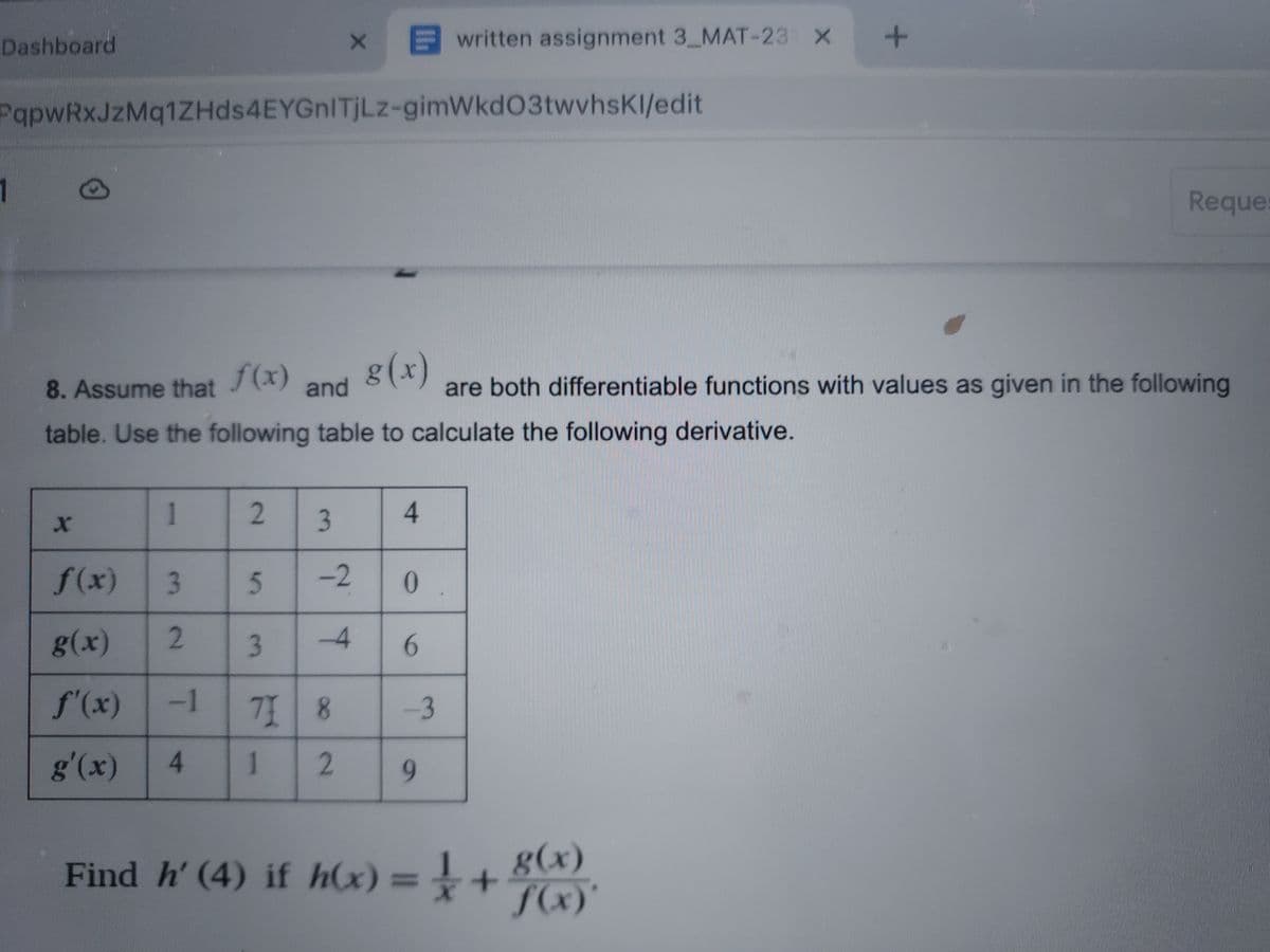 Dashboard
1
PqpwRxJzMq1ZHds4EYGnITjLz-gimWkd03twvhsKl/edit
X
1
f(x)
g(x)
8. Assume that
and
table. Use the following table to calculate the following derivative.
2
f(x)
g(x)
f'(x) -1
g'(x)
4
3 5
2 3
X
-4
71 8
1
2
4
3
-2 0
6
written assignment 3_MAT-231 X
-3
9
+
are both differentiable functions with values as given in the following
Find h' (4) if h(x) = 1 + 8(x)
f(x)'
Reques