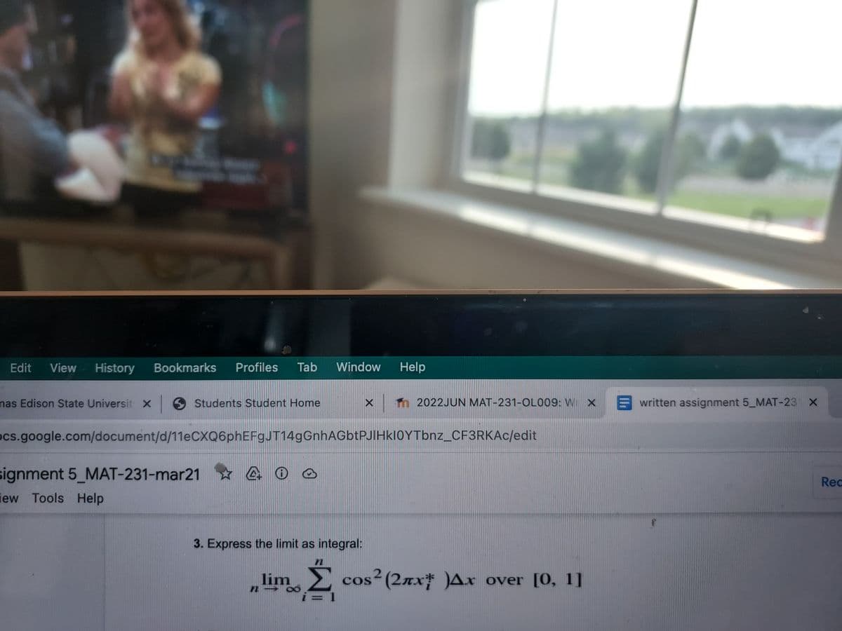 - T
Edit View History Bookmarks Profiles Tab Window Help
nas Edison State Universit | Students Student Home
X
ocs.google.com/document/d/11eCXQ6phEFgJT14gGnhAGbtPJIHkI0YTbnz_CF3RKAc/edit
signment 5_MAT-231-mar21 4 0 0
iew Tools Help
3. Express the limit as integral:
lim
n- 8
X T 2022JUN MAT-231-OL009: W X written assignment 5_MAT-23 x
n
Ź cos² (2лx )Ax over [0, 1]
Rec