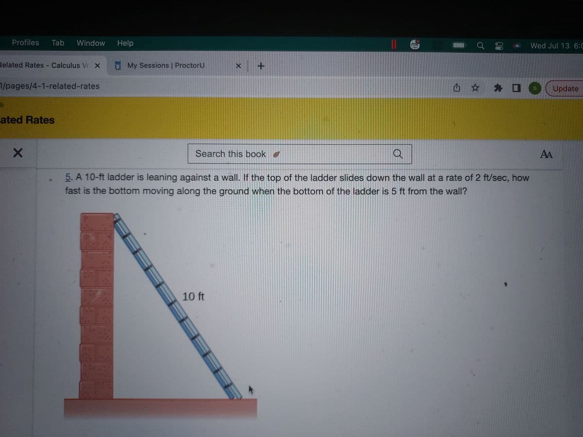Profiles Tab Window
Related Rates Calculus Vo X
1
1/pages/4-1-related-rates
ated Rates
X
Help
u My Sessions | ProctorU
x +
Search this book ✔
10 ft
mk
山口
а
5. A 10-ft ladder is leaning against a wall. If the top of the ladder slides down the wall at a rate of 2 ft/sec, how
fast is the bottom moving along the ground when the bottom of the ladder is 5 ft from the wall?
Wed Jul 13 6:0
S
Update
AA