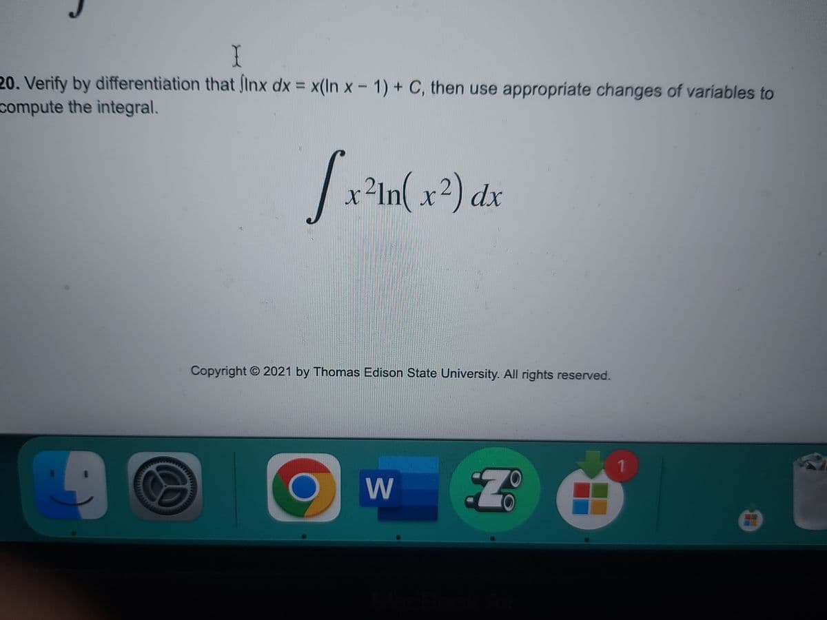 I
20. Verify by differentiation that finx dx = x(In x - 1) + C, then use appropriate changes of variables to
compute the integral.
[x²1n(x²) dx
9
Copyright © 2021 by Thomas Edison State University. All rights reserved.
O
W
Z
1
O