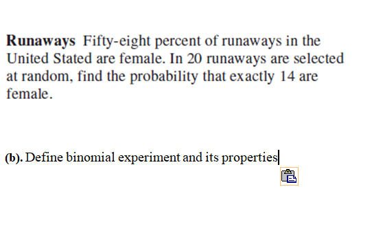 Runaways Fifty-eight percent of runaways in the
United Stated are female. In 20 runaways are selected
at random, find the probability that exactly 14 are
female.
(b). Define binomial experiment and its properties|
