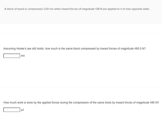 A block of wood is compressed 2.00 nm when inward forces of magnitude 138 N are applied to it on two opposite sides.
Assuming Hooke's law still holds, how much is the same block compressed by inward forces of magnitude 480.0 N?
nm
How much work is done by the applied forces during the compression of the same block by inward forces of magnitude 480 N?
