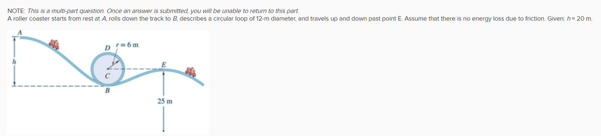 NOTE: This is a multi-part question. Once an answer is submitted, you will be unable to return to this part.
A roller coaster starts from rest at A, rolls down the track to B, describes a circular loop of 12-m diameter, and travels up and down past point E. Assume that there is no energy loss due to friction. Given: h= 20 m.
D '=6m
E
В
25 m
