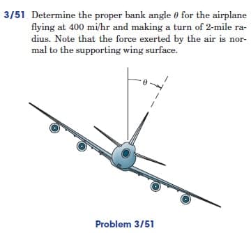 3/51 Determine the proper bank angle for the airplane
flying at 400 mi/hr and making a turn of 2-mile ra-
dius. Note that the force exerted by the air is nor-
mal to the supporting wing surface.
Problem 3/51
