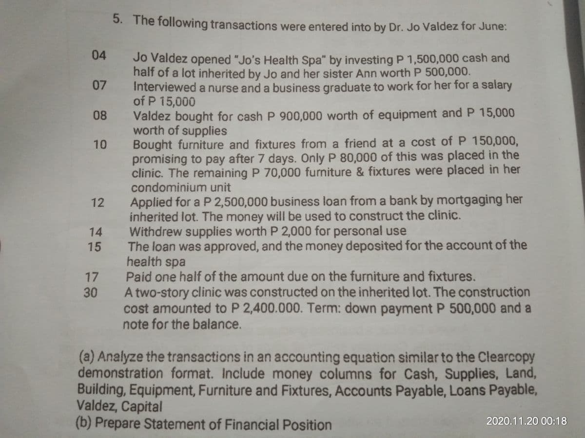 5. The following transactions were entered into by Dr. Jo Valdez for June:
04
Jo Valdez opened "Jo's Health Spa" by investing P 1,500,000 cash and
half of a lot inherited by Jo and her sister Ann worth P 500,000.
Interviewed a nurse and a business graduate to work for her for a salary
of P 15,000
07
Valdez bought for cash P 900,000 worth of equipment and P 15,000
worth of supplies
Bought furniture and fixtures from a friend at a cost of P 150,000,
promising to pay after 7 days. Only P 80,000 of this was placed in the
clinic. The remaining P 70,000 furniture & fixtures were placed in her
condominium unit
08
10
Applied for a P 2,500,000 business loan from a bank by mortgaging her
inherited lot. The money will be used to construct the clinic.
Withdrew supplies worth P 2,000 for personal use
The loan was approved, and the money deposited for the account of the
health spa
Paid one half of the amount due on the furniture and fixtures.
A two-story clinic was constructed on the inherited lot. The construction
cost amounted to P 2,400.000. Term: down payment P 500,000 and a
note for the balance.
12
14
15
17
30
(a) Analyze the transactions in an accounting equation similar to the Clearcopy
demonstration format. Include money columns for Cash, Supplies, Land,
Building, Equipment, Furniture and Fixtures, Accounts Payable, Loans Payable,
Valdez, Capital
(b) Prepare Statement of Financial Position
2020.11.20 00:18
