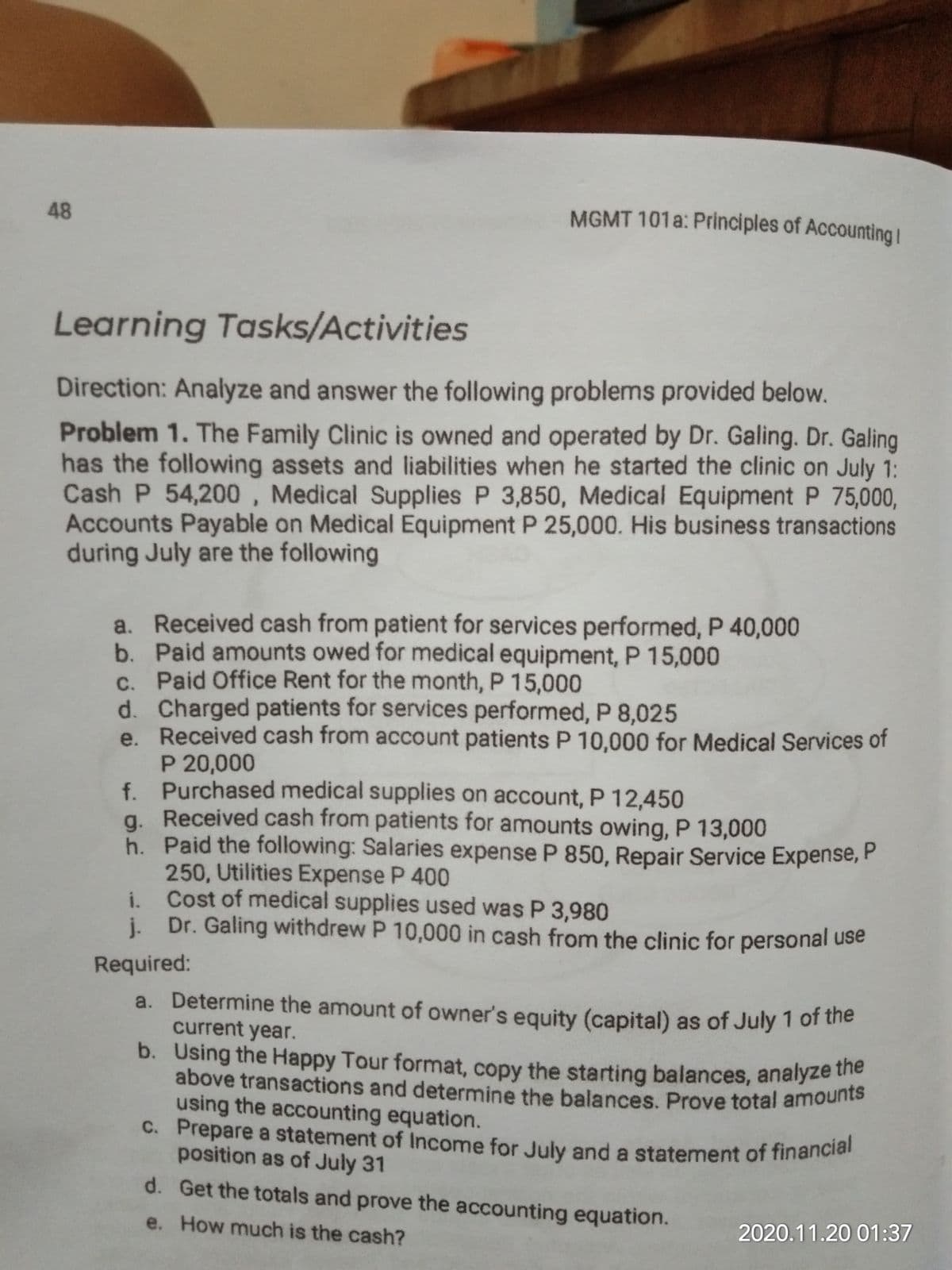 above transactions and determine the balances. Prove total amounts
c. Prepare a statement of Income for July and a statement of financial
48
MGMT 101a: Principles of Accounting I
Learning Tasks/Activities
Direction: Analyze and answer the following problems provided below.
Problem 1. The Family Clinic is owned and operated by Dr. Galing. Dr. Galing
has the following assets and liabilities when he started the clinic on July 1:
Cash P 54,200 , Medical Supplies P 3,850, Medical Equipment P 75,000,
Accounts Payable on Medical Equipment P 25,000. His business transactions
during July are the following
a. Received cash from patient for services performed, P 40,000
b. Paid amounts owed for medical equipment, P 15,000
C. Paid Office Rent for the month, P 15,000
d. Charged patients for services performed, P 8,025
e. Received cash from account patients P 10,000 for Medical Services of
P 20,000
f. Purchased medical supplies on account, P 12,450
a. Received cash from patients for amounts owing, P 13,000
h. Paid the following: Salaries expense P 850, Repair Service Expense, P
250, Utilities Expense P 400
Cost of medical supplies used was P 3,980
Dr. Galing withdrew P 10,000 in cash from the clinic for personal use
i.
j.
Required:
a. Determine the amount of owner's equity (capital) as of July 1 of the
current year.
b. Using the Happy Tour format, copy the starting balances, analyze e
using the accounting equation.
position as of July 31
d. Get the totals and prove the accounting equation.
e. How much is the cash?
2020.11.20 01:37
