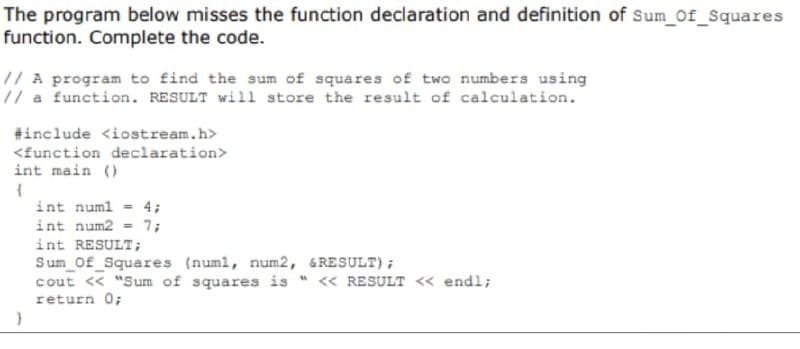 The program below misses the function declaration and definition of Sum_of_Squares
function. Complete the code.
// A program to find the sum of squares of two numbers using
// a function. RESULT will store the result of calculation.
#include <iostream.h>
<function declaration>
int main()
{
}
int num1 = 4;
int num2 = 7;
int RESULT;
Sum_Of_Squares (numl, num2, &RESULT);
cout << "Sum of squares is << RESULT << endl;
return 0;