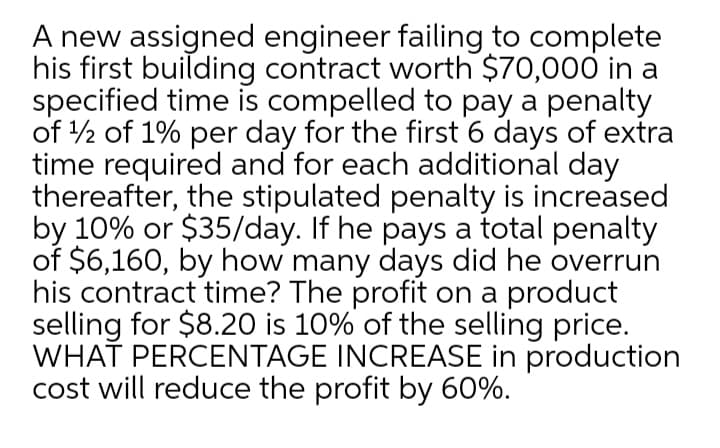 A new assigned engineer failing to complete
his first building contract worth $70,000 in a
specified time is compelled to pay a penalty
of 2 of 1% per day for the first 6 days of extra
time required and for each additional day
thereafter, the stipulated penalty is increased
by 10% or $35/day. If he pays a total penalty
of $6,160, by how many days did he overrun
his contract time? The profit on a product
selling for $8.2O is 10% of the selling price.
WHAŤ PERCENTAGE INCREASE in production
cost will reduce the profit by 60%.
