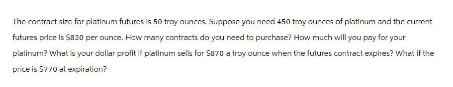 The contract size for platinum futures is 50 troy ounces. Suppose you need 450 troy ounces of platinum and the current
futures price is $820 per ounce. How many contracts do you need to purchase? How much will you pay for your
platinum? What is your dollar profit if platinum sells for $870 a troy ounce when the futures contract expires? What if the
price is $770 at expiration?