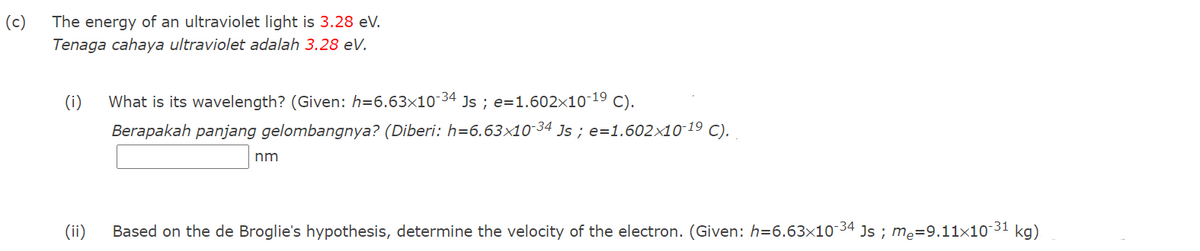 (c)
The energy of an ultraviolet light is 3.28 eV.
Tenaga cahaya ultraviolet adalah 3.28 eV.
(i)
What is its wavelength? (Given: h=6.63×10-34
Js ; e=1.602×10-19
C).
Berapakah panjang gelombangnya? (Diberi: h=6.63×10-34 Js ; e=1.602×10-19 C).
nm
(ii)
Based on the de Broglie's hypothesis, determine the velocity of the electron. (Given: h=6.63x10 34 Js ; me=9.11x10 31 kg)
