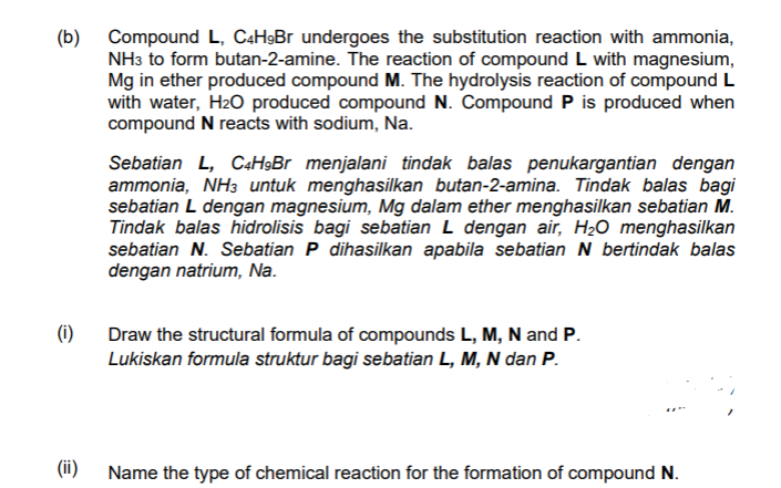(b) Compound L, C4H9BR undergoes the substitution reaction with ammonia,
NH3 to form butan-2-amine. The reaction of compound L with magnesium,
Mg in ether produced compound M. The hydrolysis reaction of compound L
with water, H2O produced compound N. Compound P is produced when
compound N reacts with sodium, Na.
Sebatian L, C4H»Br menjalani tindak balas penukargantian dengan
ammonia, NH3 untuk menghasilkan butan-2-amina. Tindak balas bagi
sebatian L dengan magnesium, Mg dalam ether menghasilkan sebatian M.
Tindak balas hidrolisis bagi sebatian L dengan air, H2O menghasilkan
sebatian N. Sebatian P dihasilkan apabila sebatian N bertindak balas
dengan natrium, Na.
(i)
Draw the structural formula of compounds L, M, N and P.
Lukiskan formula struktur bagi sebatian L, M, N dan P.
(ii)
Name the type of chemical reaction for the formation of compound N.
