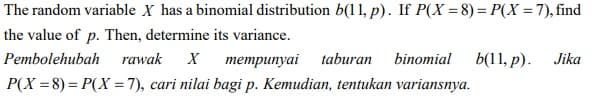 The random variable X has a binomial distribution b(11, p). If P(X = 8)= P(X =7), find
the value of p. Then, determine its variance.
Pembolehubah
rawak
тетрипуai taburan
binomial
b(11, p).
Jika
P(X = 8) = P(X = 7), cari nilai bagi p. Kemudian, tentukan variansnya.
